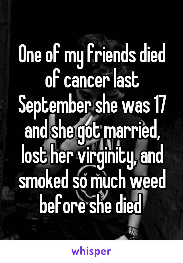 One of my friends died of cancer last September she was 17 and she got married, lost her virginity, and smoked so much weed before she died 