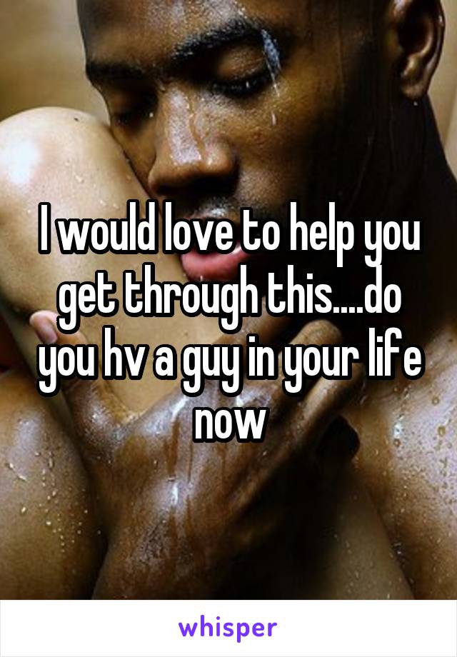 I would love to help you get through this....do you hv a guy in your life now