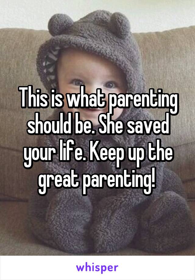 This is what parenting should be. She saved your life. Keep up the great parenting! 