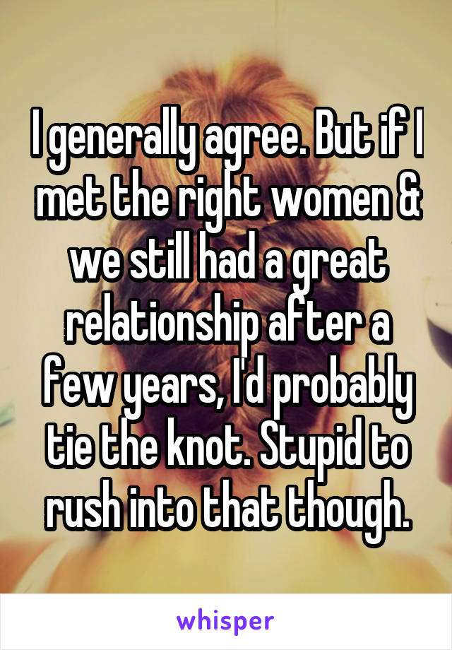 I generally agree. But if I met the right women & we still had a great relationship after a few years, I'd probably tie the knot. Stupid to rush into that though.