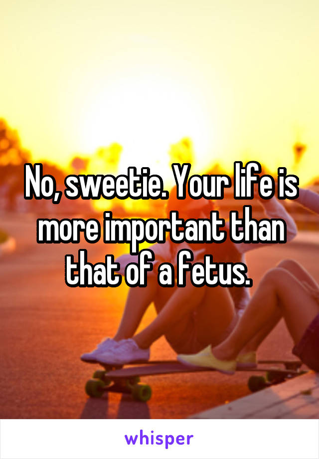 No, sweetie. Your life is more important than that of a fetus. 