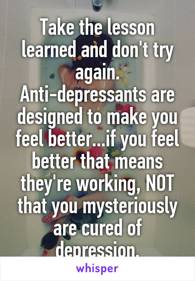 Take the lesson learned and don't try again. Anti-depressants are designed to make you feel better...if you feel better that means they're working, NOT that you mysteriously are cured of depression.