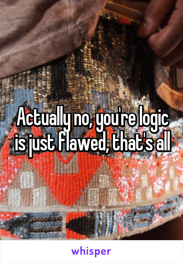 Actually no, you're logic is just flawed, that's all