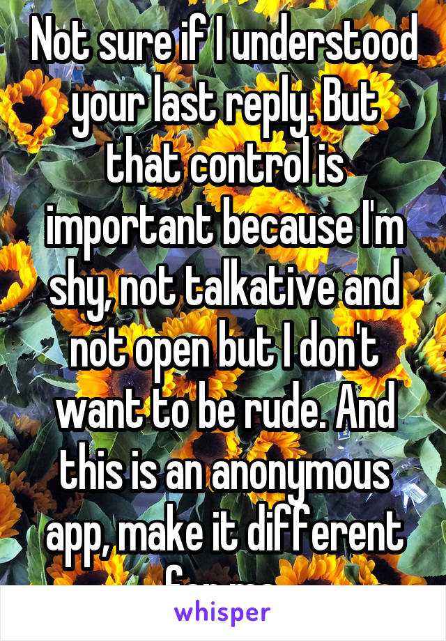 Not sure if I understood your last reply. But that control is important because I'm shy, not talkative and not open but I don't want to be rude. And this is an anonymous app, make it different for me.