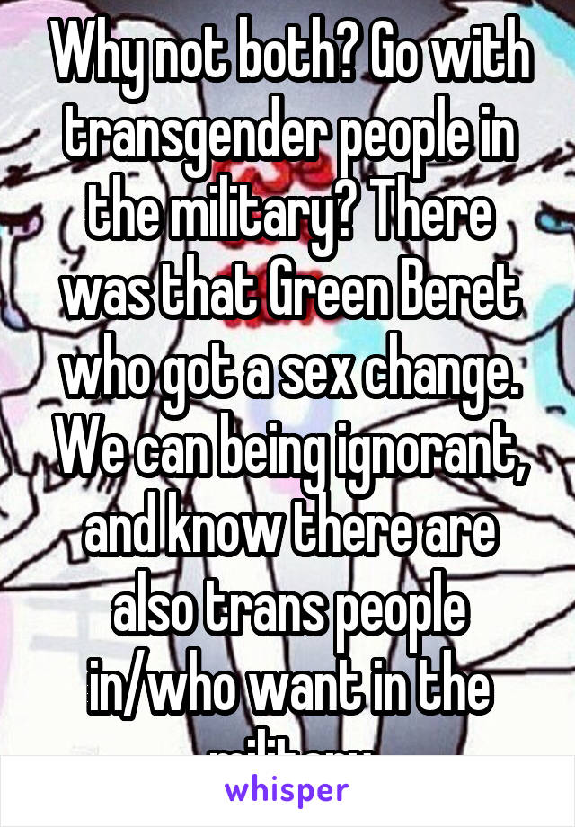 Why not both? Go with transgender people in the military? There was that Green Beret who got a sex change. We can being ignorant, and know there are also trans people in/who want in the military