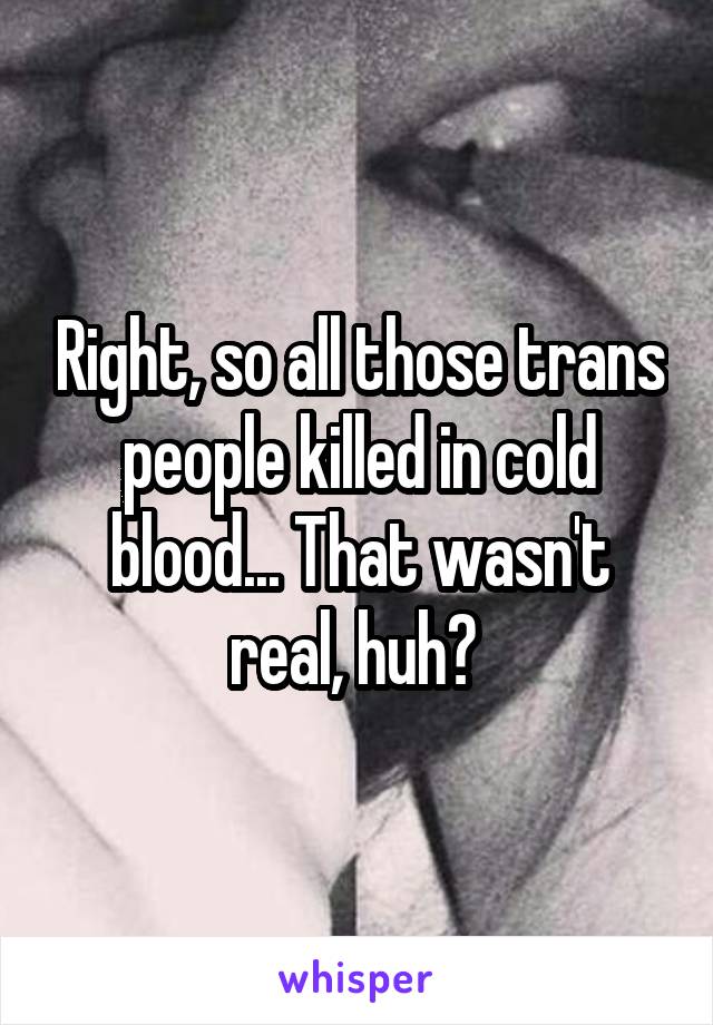 Right, so all those trans people killed in cold blood... That wasn't real, huh? 