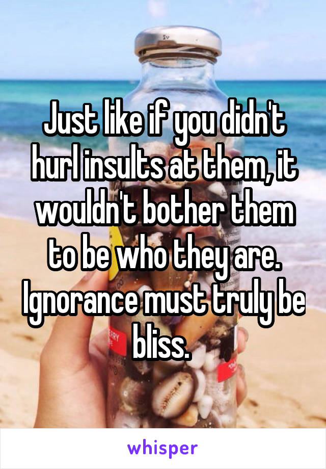 Just like if you didn't hurl insults at them, it wouldn't bother them to be who they are. Ignorance must truly be bliss. 