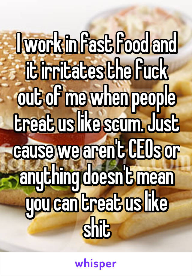 I work in fast food and it irritates the fuck out of me when people treat us like scum. Just cause we aren't CEOs or anything doesn't mean you can treat us like shit