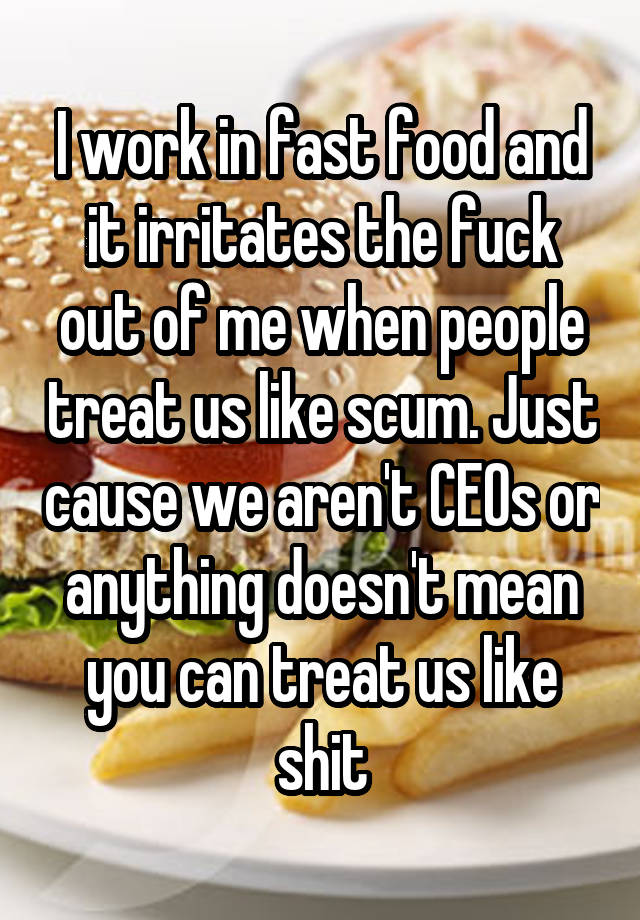 I work in fast food and it irritates the fuck out of me when people treat us like scum. Just cause we aren