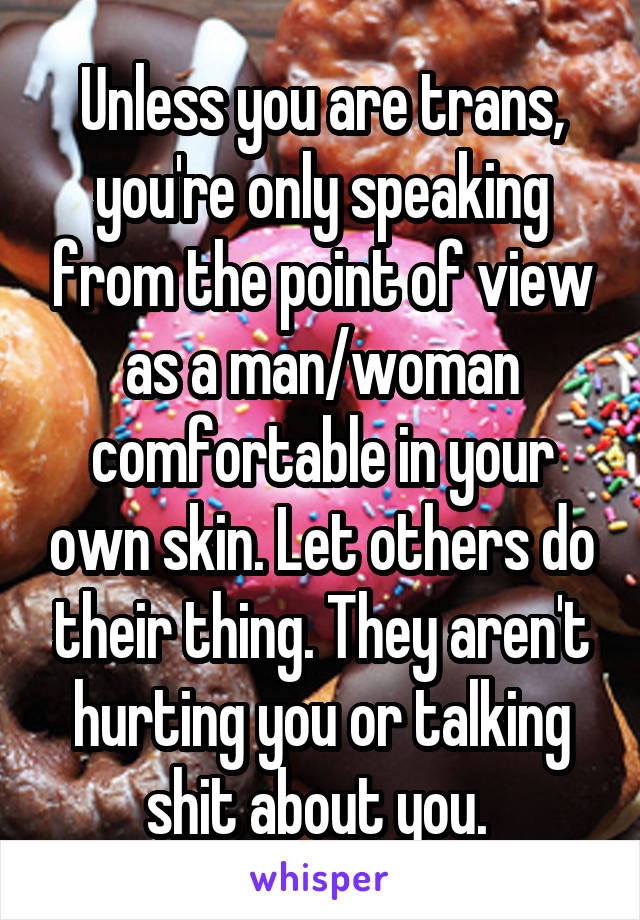 Unless you are trans, you're only speaking from the point of view as a man/woman comfortable in your own skin. Let others do their thing. They aren't hurting you or talking shit about you. 