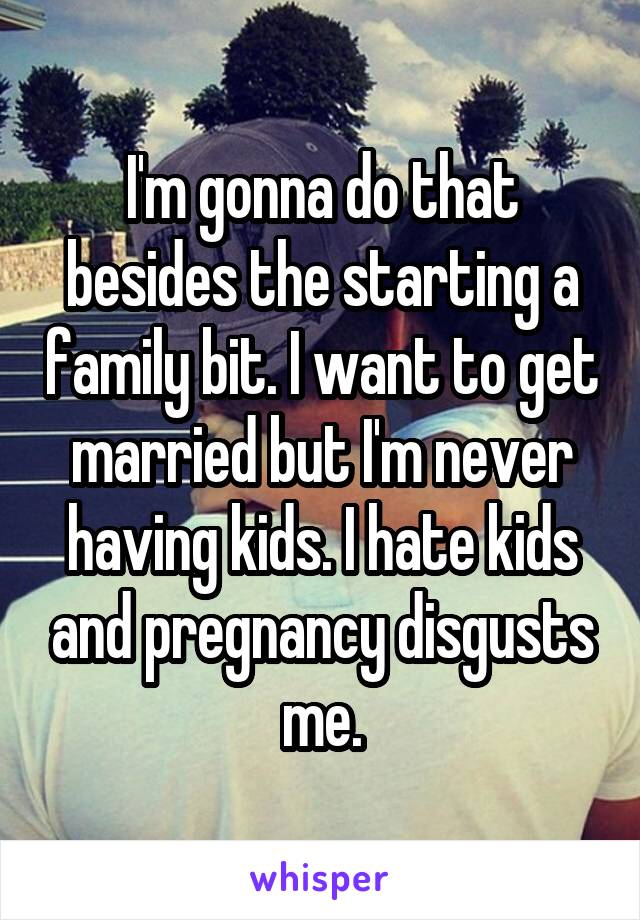 I'm gonna do that besides the starting a family bit. I want to get married but I'm never having kids. I hate kids and pregnancy disgusts me.