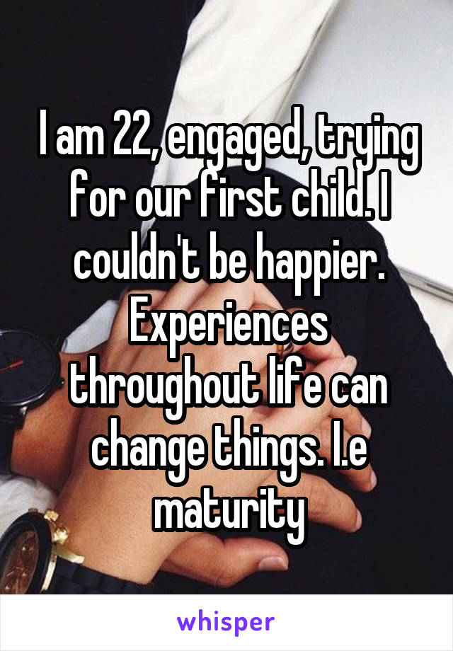 I am 22, engaged, trying for our first child. I couldn't be happier. Experiences throughout life can change things. I.e maturity