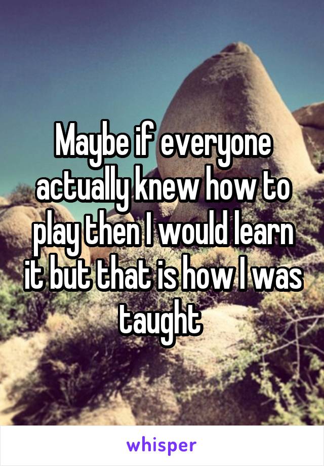 Maybe if everyone actually knew how to play then I would learn it but that is how I was taught 