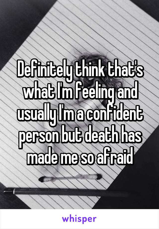 Definitely think that's what I'm feeling and usually I'm a confident person but death has made me so afraid
