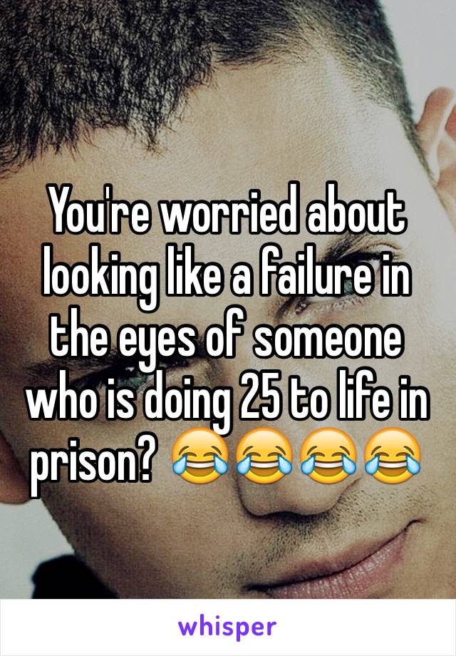 You're worried about looking like a failure in the eyes of someone who is doing 25 to life in prison? 😂😂😂😂