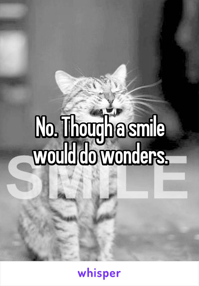 No. Though a smile would do wonders.