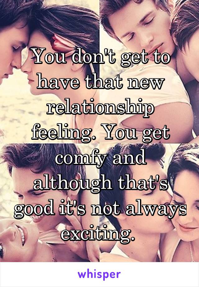 You don't get to have that new relationship feeling. You get comfy and although that's good it's not always exciting. 