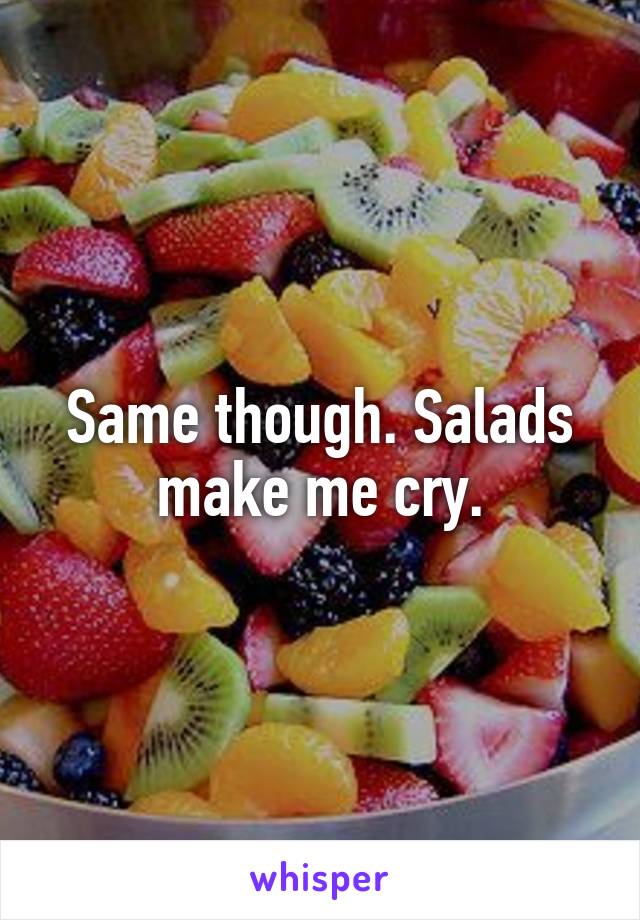 Same though. Salads make me cry.