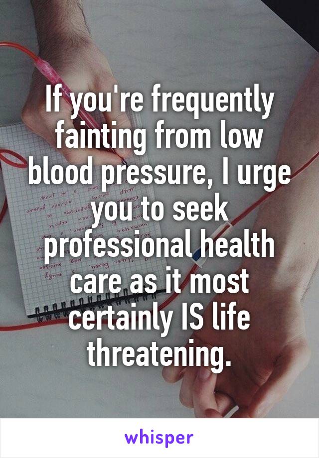 If you're frequently fainting from low blood pressure, I urge you to seek professional health care as it most certainly IS life threatening.