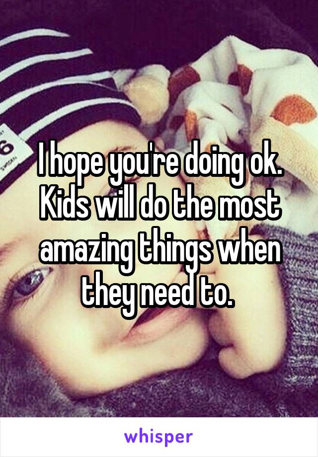 I hope you're doing ok. Kids will do the most amazing things when they need to. 