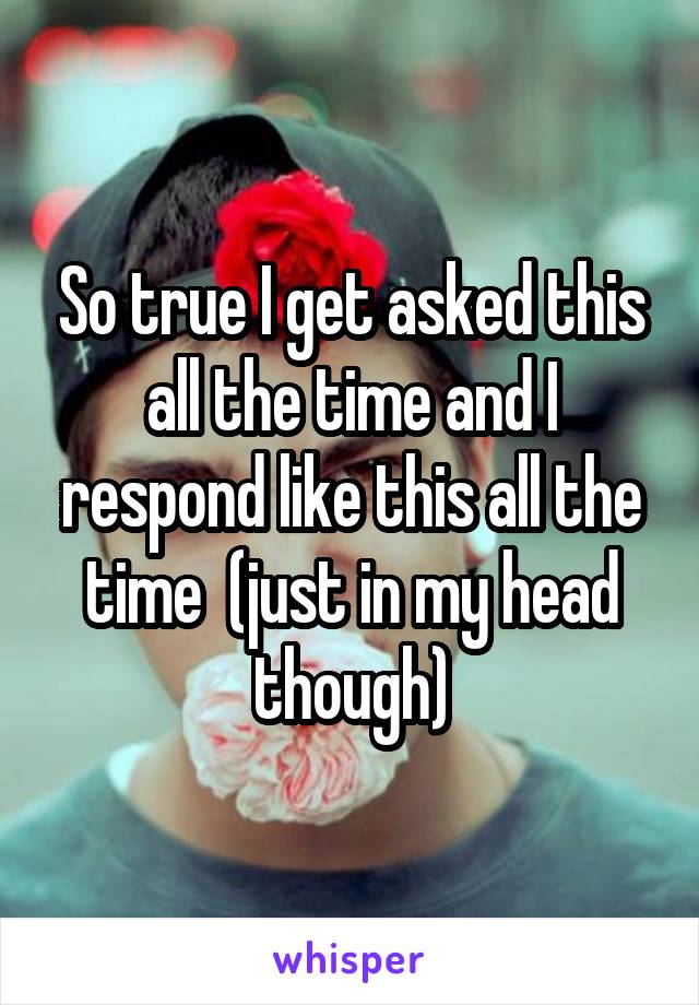 So true I get asked this all the time and I respond like this all the time  (just in my head though)
