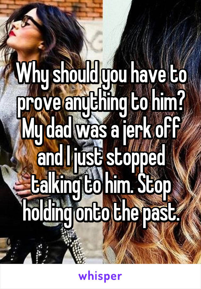 Why should you have to prove anything to him? My dad was a jerk off and I just stopped talking to him. Stop holding onto the past.