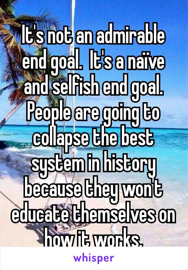 It's not an admirable end goal.  It's a naïve and selfish end goal.  People are going to collapse the best system in history because they won't educate themselves on how it works.