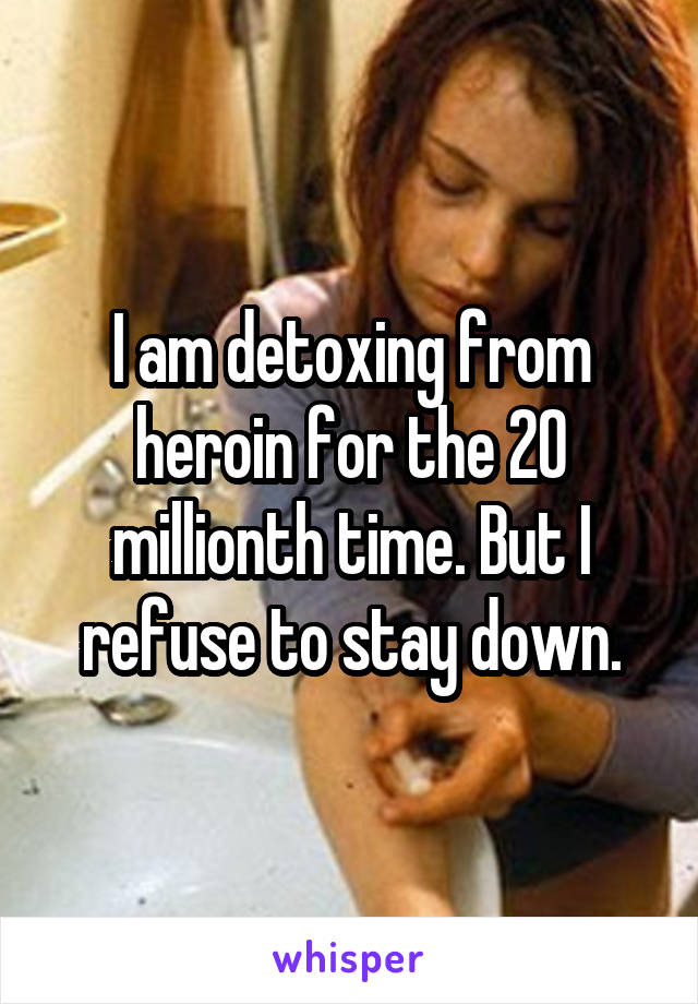 I am detoxing from heroin for the 20 millionth time. But I refuse to stay down.