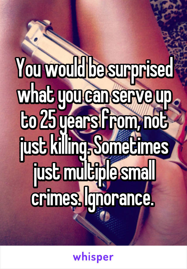 You would be surprised what you can serve up to 25 years from, not just killing. Sometimes just multiple small crimes. Ignorance. 