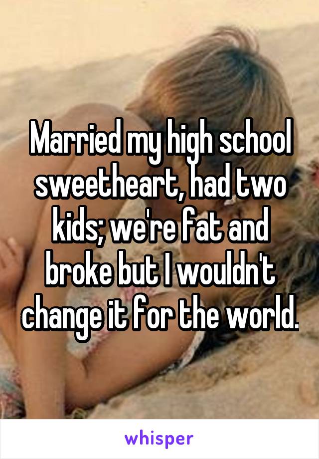 Married my high school sweetheart, had two kids; we're fat and broke but I wouldn't change it for the world.