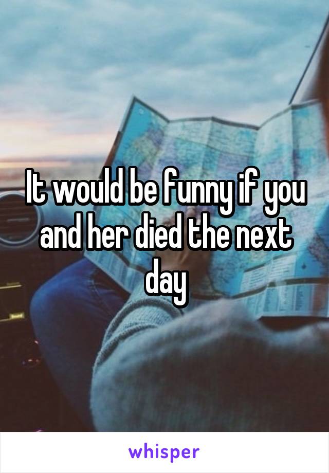It would be funny if you and her died the next day