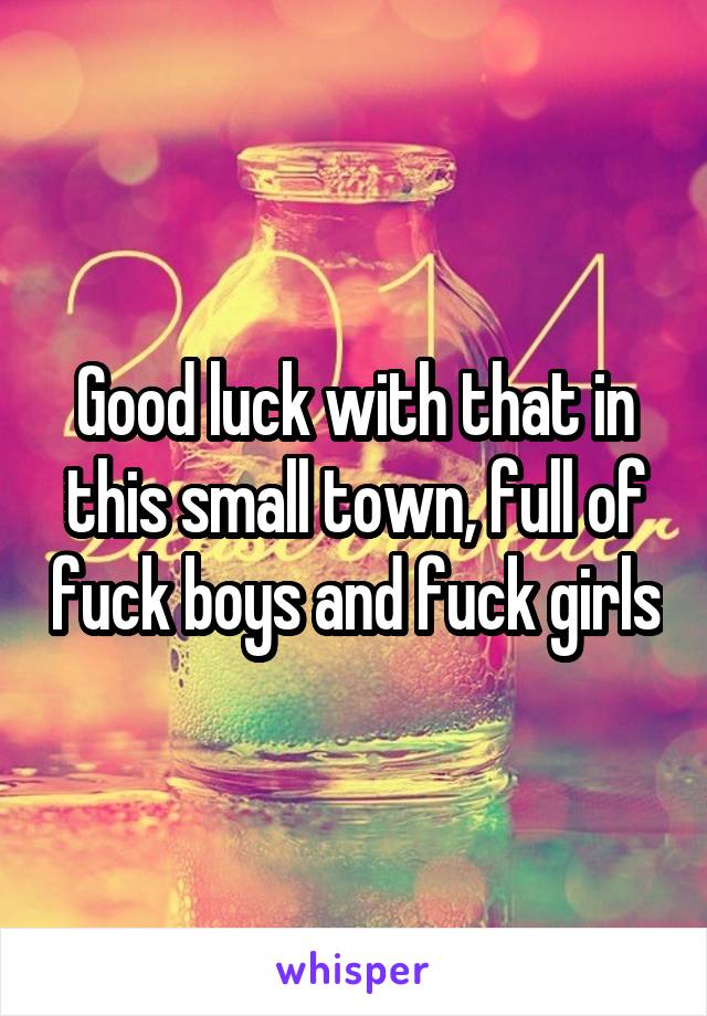 Good luck with that in this small town, full of fuck boys and fuck girls