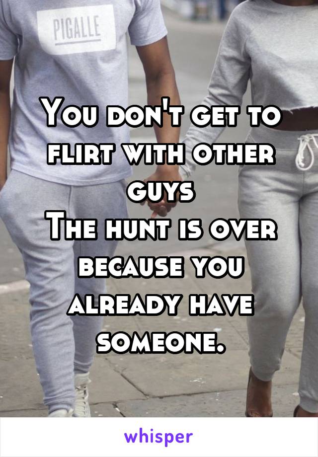 You don't get to flirt with other guys
The hunt is over because you already have someone.