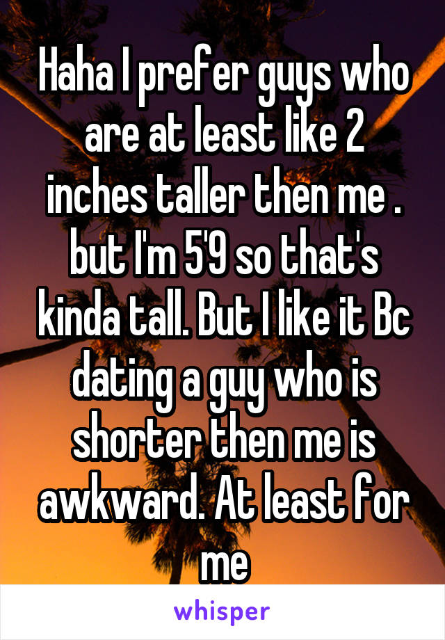 Haha I prefer guys who are at least like 2 inches taller then me . but I'm 5'9 so that's kinda tall. But I like it Bc dating a guy who is shorter then me is awkward. At least for me