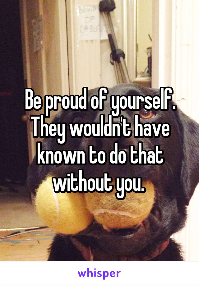Be proud of yourself. They wouldn't have known to do that without you. 