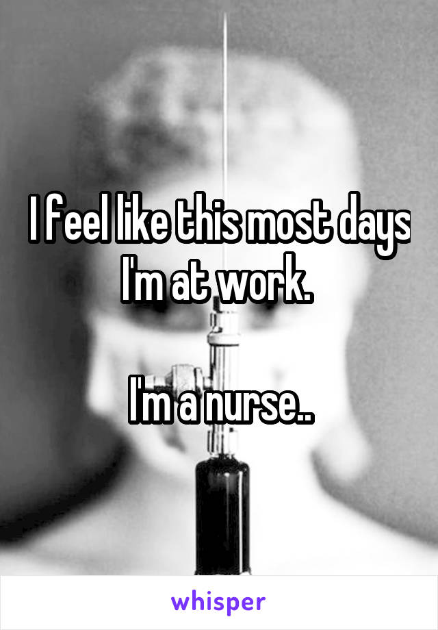 I feel like this most days I'm at work. 

I'm a nurse..
