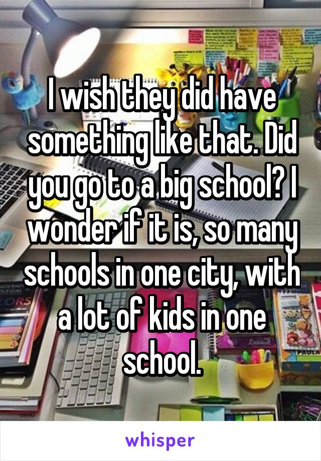 I wish they did have something like that. Did you go to a big school? I wonder if it is, so many schools in one city, with a lot of kids in one school.