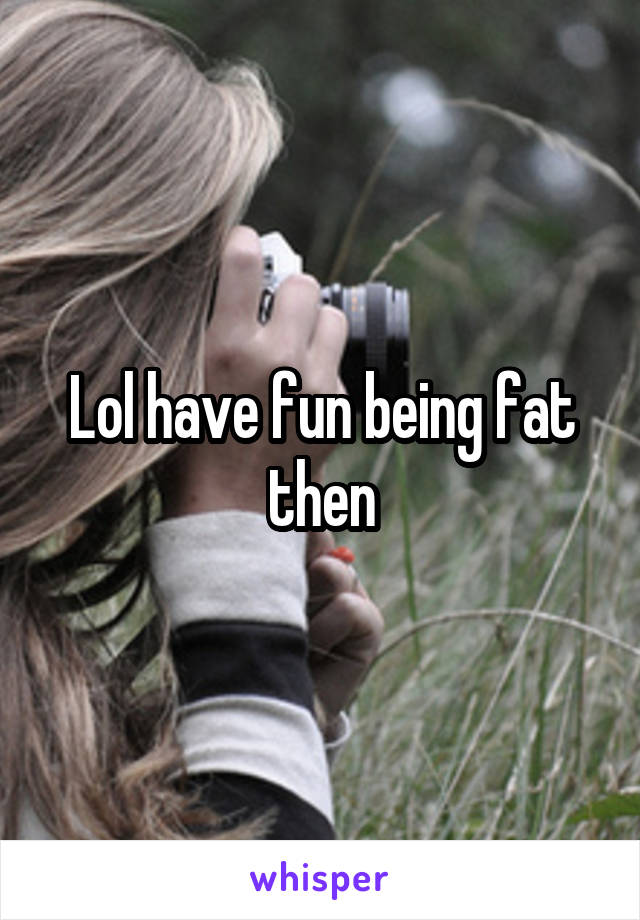 Lol have fun being fat then