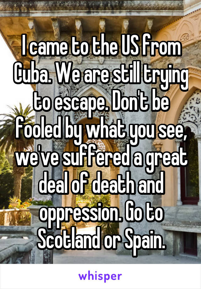 I came to the US from Cuba. We are still trying to escape. Don't be fooled by what you see, we've suffered a great deal of death and oppression. Go to Scotland or Spain.