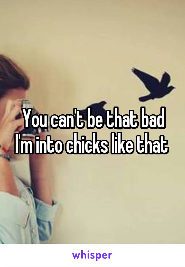 You can't be that bad I'm into chicks like that 