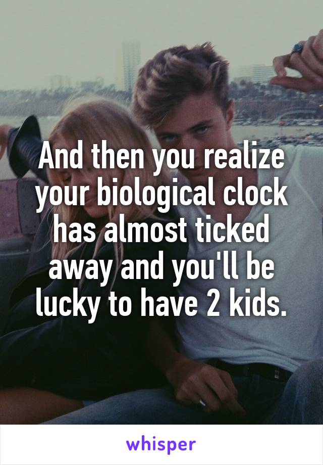And then you realize your biological clock has almost ticked away and you'll be lucky to have 2 kids.