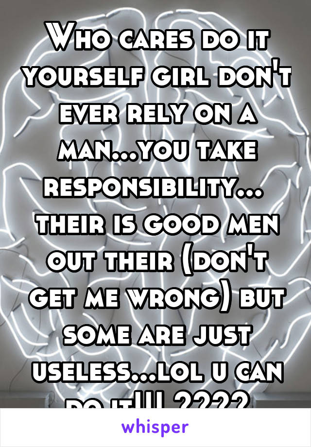 Who cares do it yourself girl don't ever rely on a man...you take responsibility...  their is good men out their (don't get me wrong) but some are just useless...lol u can do it!!! ⭐️⭐️