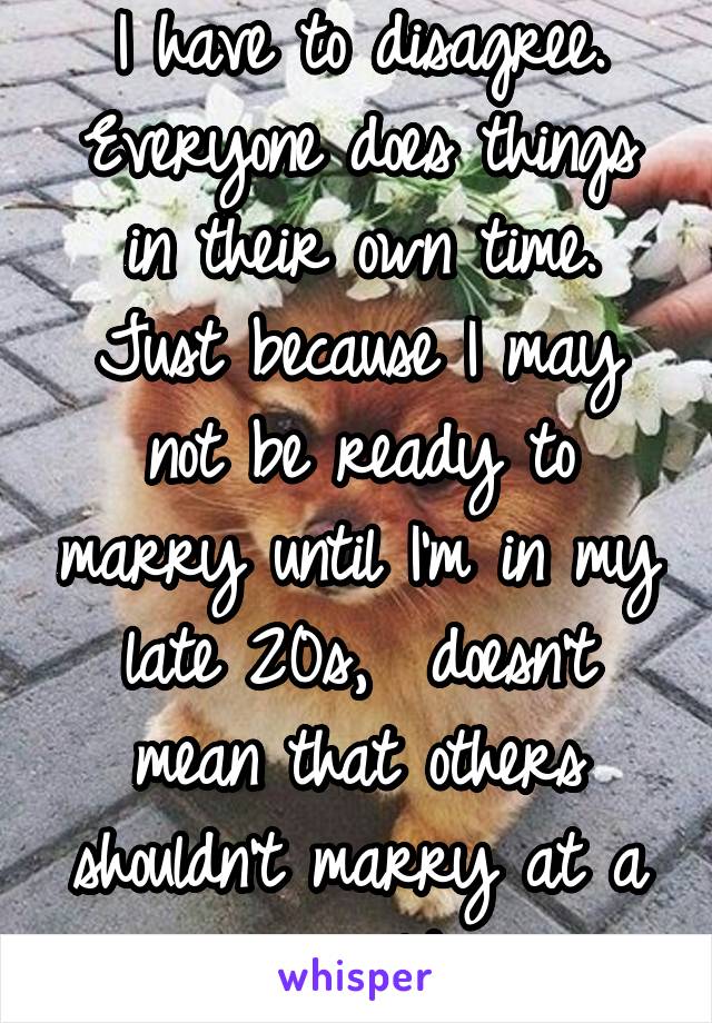 I have to disagree. Everyone does things in their own time. Just because I may not be ready to marry until I'm in my late 20s,  doesn't mean that others shouldn't marry at a younger or older age. 