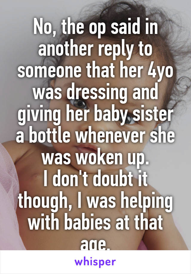 No, the op said in another reply to someone that her 4yo was dressing and giving her baby sister a bottle whenever she was woken up.
I don't doubt it though, I was helping with babies at that age.