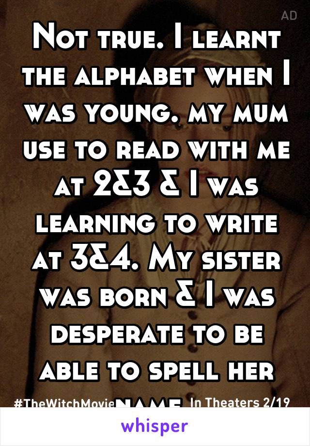 Not true. I learnt the alphabet when I was young. my mum use to read with me at 2&3 & I was learning to write at 3&4. My sister was born & I was desperate to be able to spell her name. 