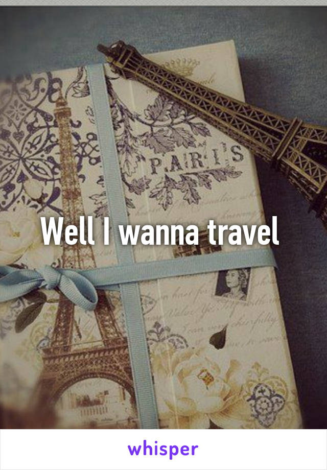 Well I wanna travel 
