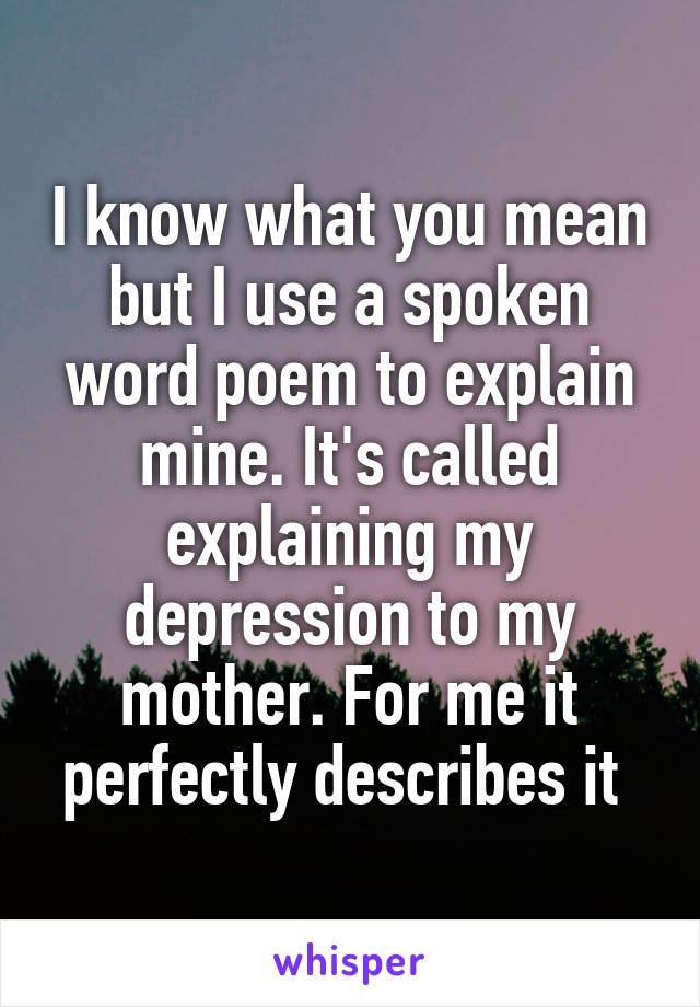 I know what you mean but I use a spoken word poem to explain mine. It's called explaining my depression to my mother. For me it perfectly describes it 