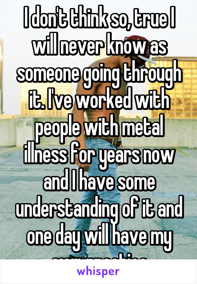 I don't think so, true I will never know as someone going through it. I've worked with people with metal illness for years now and I have some understanding of it and one day will have my own practice