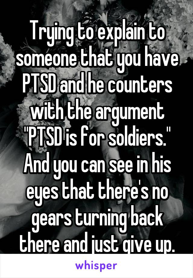 Trying to explain to someone that you have PTSD and he counters with the argument "PTSD is for soldiers." And you can see in his eyes that there's no gears turning back there and just give up.