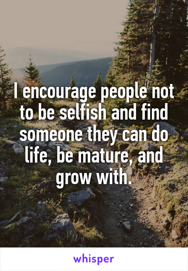 I encourage people not to be selfish and find someone they can do life, be mature, and grow with.